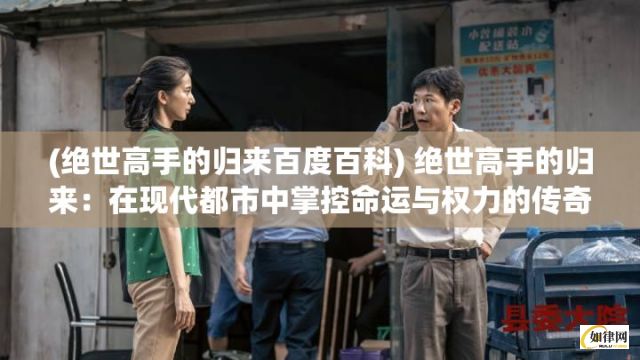 (绝世高手的归来百度百科) 绝世高手的归来：在现代都市中掌控命运与权力的传奇故事